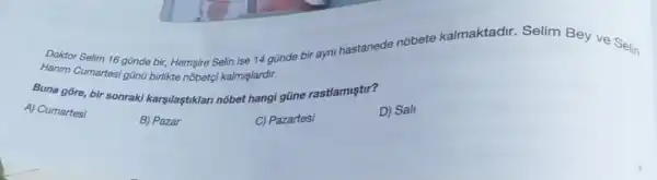 Doktor Selim 16 günde bir, Hemsire Selin ise 14 gũnde bir ayni hastanede nobete kalmaktadir Selim Bey ve Selin
Hanim Cumartesi gũng birlikte nobetgi kalmislardir.
Buna gōre, bir sonraki karşilaştiklan nobet hangi gũne rastlamistir?
A) Cumartesi
B) Pazar
C) Pazartesi
D) Sall