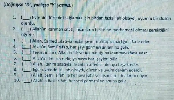 (Doğruysa "D"yanlissa "Y" yaziniz.)
1. __ ) Evrenin duzenini sağamak için birden fazla ilah olsayd , uyumlu bir düzen
olurdu.
2. __ J Allah'in Rahman sifat insanlarin birbirine merhametli olmasi gerektigini
ogretir.
B. ( Allah, Samed sifatiyla hicbir seye muhta olmadigini ifade eder.
4 square  ) Allah'in Semi'sifat her seyi górmesi anlamina gelir.
5. square  ) Tevhit inanci, Allah'in bir ve tek olduguna inanmayi ifade eder.
6. square  ) Allah'in ilmi smirlidir yalnizca bazi seyleri bilin
7 square  ) Allah, Rahim sifatnyla insanlari affedici olmaya tesvik eder.
8.	) Eger evrende iki ilah olsayd, düzen ve uyum devam ederdi.
9 ll __ ) Allah, Semi sifati ile her seyi isitir ve insanlarin dualarin duyar.
10. ( ) Allahin Basir sifat, her seyi gormesi anlamina gelir.