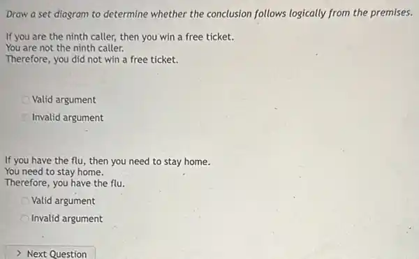 Draw a set diagram to determine whether the conclusion follows logically from the premises.
If you are the ninth caller, then you win a free ticket.
You are not the ninth caller.
Therefore, you did not win a free ticket.
Valid argument
Invalid argument
If you have the flu , then you need to stay home.
You need to stay home.
Therefore, you have the flu.
Valid argument
Invalid argument