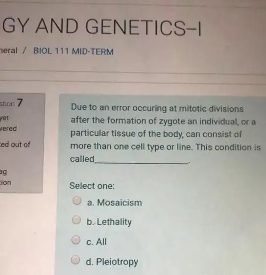 Due to an error occuring at mitotic divisions
after the formation of zygote an individual, or a
particular tissue of the body, can consist of
more than one cell type or line. This condition is
called __
Select one:
a. Mosaicism
b. Lethality
c. All
d. Pleiotropy