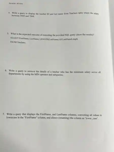 Duration: 60 mins
4. Write a query to display the teacher ID and last name from Teachers table where the salary
between 5000 and 7000.
5. What is the expected outcome of executing the provided SQL query (show the results)?
SELECT FirstName, LastName LENGTH(LastName) AS LastNameLength
FROM Teachers;
6. Write a query to retrieve the details of a teacher who has the minimum salary across all
departments by using the MIN operator and subqueries.
7. Write a query that displays the FirstName, and LastName columns.converting all values to
lowercase in the "FirstName" column, and aliases (renaming) the column as 'lower
__ case'.