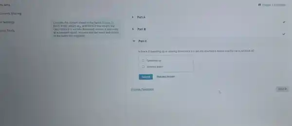 dy Area
cument Sharing
er Settings
urse Tools
Consider the system shown in the figure (Eigure 1)
Block A has weight WA and block B has weight wB
Once block B is set into downward motion it descends
at a constant speed Assume that the mass and friction
of the pulley are negligible
) PartA
) Part B
- Part C
Is block B speeding up or slowing down once it is sel into downward motion and the cat is on block A?
Speeding up
Slowing down
Submit Request Answer
Provide Feedback	Next >