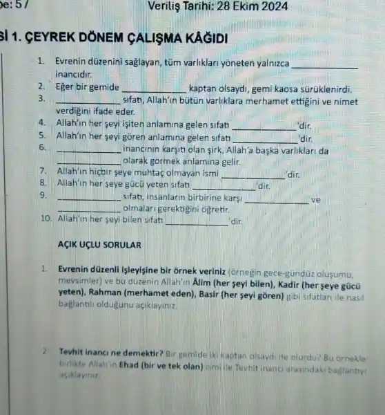 e: 5/
11. GEYREK DONEM MA KACIDI
1. Evrenin düzenini saglayan, tüm varliklari yoneten yalnizca __
inancidir.
2. Eger bir gemide __ kaptan olsaydi, gemi kaosa sürúklenirdi.
3. __ sifati, Allahin butun varliklara merhamet ettigini ve nimet
verdigini ifade eder.
4. Allahin her seyi isiten anlamina gelen sifati __ dir.
5. Allah'in her seyi goren anlamina gelen sifat __ dir.
6. __ inanginin karsiti olan sirk, Allah'a baska varliklari da
olarak górmek anlamina gelir.
Allah'in hicbir seye muhtaç olmayan ismi __ din
Allah'in her seye gúcủ yeten sifat! __ din.
9.	sifati, insanlann birbirine kars! __ ve
olmalari gerektigin ogretir.
10. Allah'in her seyi bilen sifat! __ 'dir.
AçIK UCLU SORULAR
1. Evrenin düzenli isleyisine bir ornek veriniz (ornegin gece gundüz olusumu
mevsimler) ve bu düzenin Allah'n Alim (her seyi bilen), Kadir (her seye gücü
yeten), Rahman (merhamet eden)Basir (her seyi goren)gibi sifatlari ile nasil
baglantil oldugunu aciklayiniz.
2. Tevhit inancine demektir? Bir gemid iki kaptan olsaydine olurdu? Bu ornekle
birlikte Allah'in Ehad (bir ve tek olan turn/life Tewhit inance arasindaki baglantry
aciklayiniz