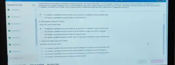 E
A wind turbine turns wind energy into electricity using the aerodynamic force from the rotor blades. In 2019, wind power accounted for 5 percent of all electricity generated in the United States. The us
Geological Survey compled a database of over 53,700 wind turbines in the country Several variables measured for each wind turbine in the database are listed Determine the type of data cquantitative
The variable is quantitative because the data can be measured on a naturally occurring numerical scale
1) The variable is quantitative because the data are numerical values
b. Rotor diameter (measured in meters)
Choose the correct answer below
A. The sqrt (0) lable is quantitative because the data can be measured on a naturally occurring numerical scale
11. The variable is qualitative because the data can be classified into multiple non-numerical callegories
The variable is quantitative because the data are numencal values
The variable is qualitative because the data cannot be measured on a naturally occurring numerical scale
C. Turbine total height (measured in meters)
Choose the correct answer below
A. The variable is qualitative because the data cannot be measured on a naturally occuring numencal scale
B. The variable is qualitative because the data can be dassifled into multiple non-numencal calegones
C. The variable is quantitative because the data can be measured on a naturally occurring numerical scale
D. The variable is quantitative because the data are numerical values