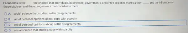 Economics is the __ the choices that individuals businesses, governments, and entire societies make as they __ and the influences on
those choices, and the arrangements that coordinate them.
A. social science that studies; settle disagreements
B. set of personal opinions about; cope with scarcity
C. set of personal opinions about; settle disagreements
D. social science that studies; cope with scarcity