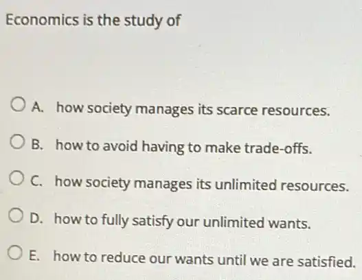 Economics is the study of
A. how society manages its scarce resources.
B. how to avoid having to make trade -offs.
C. how society manages its unlimited resources.
D. how to fully satisfy our unlimited wants.
E. how to reduce our wants until we are satisfied.