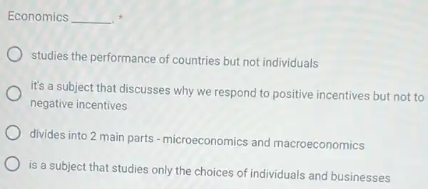 Economics __ x
studies the performance of countries but not individuals
it's a subject that discusses why we respond to positive incentives but not to
negative incentives
divides into 2 main parts-microeconomics and macroeconomics
is a subject that studies only the choices of individuals and businesses