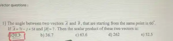 /ector questions:
1) The angle between two vectors overrightarrow (A) and bar (B) , that are starting from the same point is 60^circ 
If bar (A)=7i-j+5k and vert Bvert =7 Then the scalar product of these two vectors is:
150.3
b) 36.7
c) 63.6
d) 262
e) 52.5