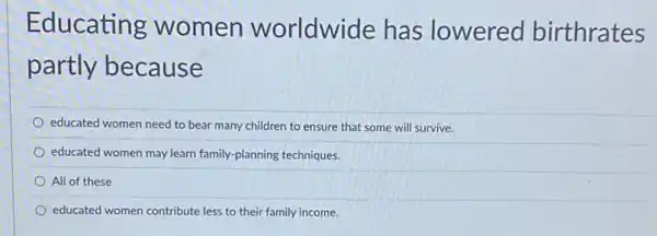 Educating women worldwide has lowered birthrates
partly because
educated women need to bear many children to ensure that some will survive.
educated women may learn family-planning techniques.
All of these
educated women contribute less to their family income.