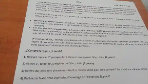 EEI 201
Durée :2h 30 minutes
L'électricité est une forme d'énergie fascinante qui joue un rôle indispensable dans notre vie quotidienne Mais qu'est-ce
que ''est exactemen t ? En termes simples , l'électricité est le flux chargees , appelée electrons, a travers un
conducteu r. Ces électrons qui portent une charge se déplacent d'un point à un autre pour créer un courant
électrique.Ce est ce qui permet de faire fonctionne r nos appareils électronique s, d'éclairer nos maisons et
d'alimenter de nombreux équipements essentiels.
L'électricité ne se crée pas à partir de rien ; elle est produite à partir de diverses sources d'énergie. II existe deux grandes
catégories de sources :
Les énergies renouvelables , qui incluent l'énergie solaire a partir des rayons du soleil), l'énergie éolienne (générée
par le vent a l'aide de turbines)et l'énergie hydraulique (produite par le mouvement de l'eau dans les rivieres et les
barrages).
Les énergies non renouvelables , qui comprennent le charbon (bralé dans des centrales électriques pour générer de
l'électricité), le gaz naturel (utilisé également dans les centrales pour produire de l'énergie), le petrole (moins utilisé pour
la production d'électricité mais encore présent dans certaines régions).
Une fois produite , l'électricité est transportée a travers des réseaux de distribution complexes pour arriver jusqu'a no
foyers et nos industries . Ces réseaux assurent que l'électricité est acheminée de manière efficace et sécurisée , afin c
nous puissions Putiliser pour nos besoins quotidiens.
1/ Compréhension : (6 points)
1)Relevez dans le
1^er
paragraphe 4 éléments composant l'électricité (2 points)
2)Relève du texte deux origines de l'électricité (2 points)
3)Relève du texte une phrase montrant le moyen utilisé pour faire parvenir l'électricité aux maisons , usines,
4)Relève du texte deux exemples d'avantage de Pélectricité (1 point)