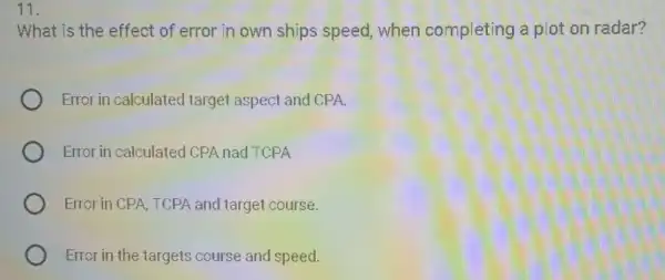 What is the effect of error in own ships speed, when completing a plot on radar?
Error in calculated target aspect and CPA.
Error in calculated CPA nad TCPA
Error in CPA, TCPA and target course.
Error in the targets course and speed.