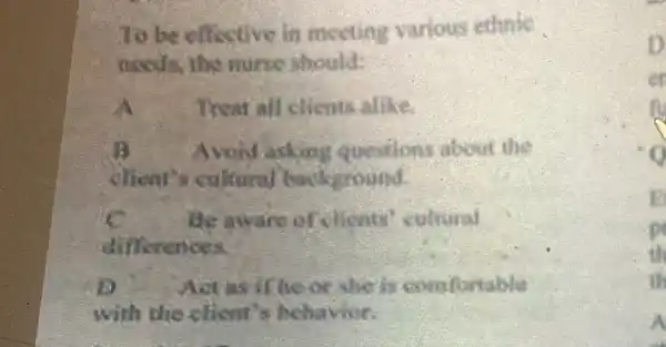 To be effective in meeting various ethnic
needs, the nurse should:
A Treat all clients alike.
B Avoid asking questions about the
client's cultural background.
c Be aware of elients' cultural
differences.
D Act as if he or she is comfortable
with the client's behavior.
p
th
th
A