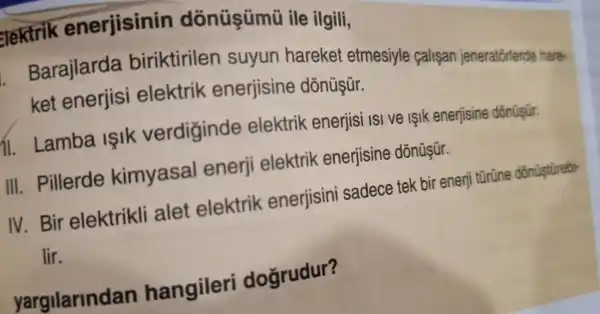 elektrik enerjisinin dōnüşümũ ile ilgili,
. Barajlarda biriktirilen suyun hareket etmesiyle calisan jeneratorlerde hare-
ket enerjisi elektrik enerjisine dònüşür.
11.Lamba Islk verdiginde elektrik enerjisi ISI ve işlk enerjisine
III . Pillerde kimyasal enerji elektrik enerjisine
IV.Bir elektrikli alet elektrik enerjisini sadece tek bir enerji türüne dōnüştürebi-
lir.
hangileri doğrudur?