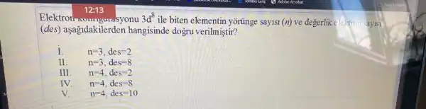 Elektron-ungurasyonu
12:13
3d^8
ile biten elementin yorünge say1s1 (n) ve degerlik eleltron sayisi
(des) aşagidakilerden hangisinde dogru verilmiştir?
I
n=3,des=2
II
n=3,des=8
III
n=4,des=2
IV
n=4,des=8
V
n=4,des=10