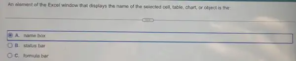 An element of the Excel window that displays the name of the selected cell, table, chart or object is the:
A. name box
B. status bar
C. formula bar