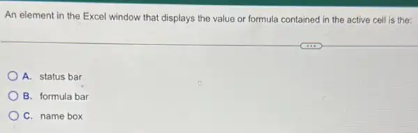 An element in the Excel window that displays the value or formula contained in the active cell is the:
A. status bar
B. formula bar
C. name box