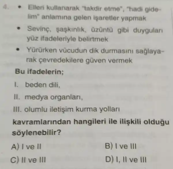 Elleri kullanarak "takdir etme ", "hadi gide-
lim" anlamina gelen isaretler yapmak
Sevine, saskinlik , Ozüntũ gibi duygular
yüz ifadeleriyle belirtmek
Yürürken vùcudun dik durmasini saglaya-
rak cevredekil are güven vermek
Bu ifadelerin;
I. beden dili,
II. medya organlari,
III. olumlu iletişim kurma yollar
kavramlarinc lan hangileri ile ilişkili oldugu
sõylenebilir?
A) I ve II
B) Ive III