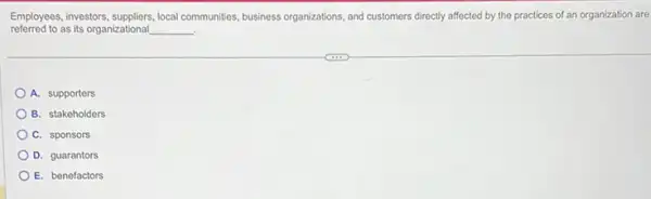 Employees, investors, suppliers, local communities, business organizations, and customers directly affected by the practices of an organization are
referred to as its organizational __ .
A. supporters
B. stakeholders
C. sponsors
D. guarantors
E. benefactors