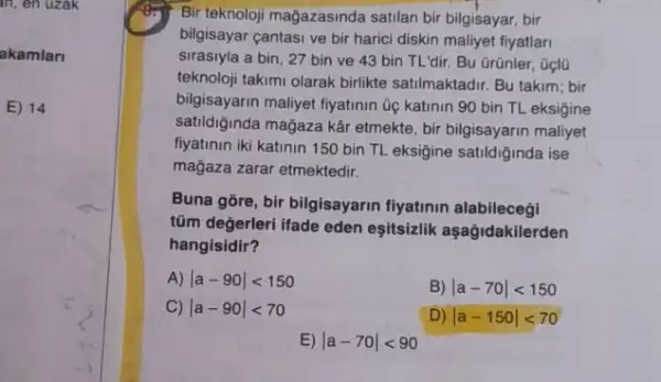 in, en uzak
akamlari
E) 14
Bir teknoloji mağazasinda satilan bir bilgisayar, bir
bilgisayar cantasi ve bir harici diskin maliyet fiyatlari
sirasiyla a bin, 27 bin ve 43 bin TL'dir. Bu Grũnler, Gọlü
teknoloji takumi olarak birlikte satilmaktadir. Bu takim; bir
bilgisayarin maliyet fiyatinin üe katinin 90 bin TL eksigine
satildiğinda mağaza kâr etmekte, bir bilgisayarin maliyet
fiyatinin iki katinin 150 bin TL eksigine satildiğinda ise
mağaza zarar etmektedir.
Buna gore, bir bilgisayarin fiyatinin alabilecegi
tũm değerleri ifade eden eşitsizlik aşağidakilerden
hangisidir?
A) vert a-90vert lt 150
B) vert a-70vert lt 150
C) vert a-90vert lt 70
D) vert a-150vert lt 70
E vert a-70vert lt 90