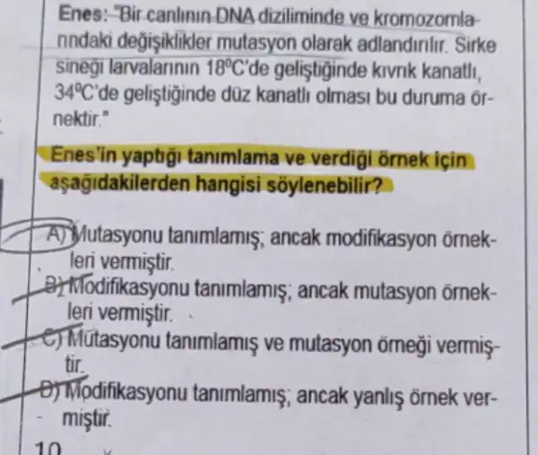 Enes: "Bir-canlinin-DNA diziliminde ve kromozomla-
nndaki değişiklikler mutasyon olarak Sirke
sinegi larvalannin 18^circ C' de geliştiginde kivnk kanatli.
34^circ C' de gelişiginde düz kanati olmasi bu duruma or-
nektir."
Enes'in yaptig tanimlama ve verdigi ornek icin
aşagidakile rden hangisi sóylenebilir?
A. Jutasyonu tanimlamis ; ancak modifikasyon ômek-
leri vermiştir.
ifikasyonu tanimlamis ; ancak mutasyon omek-
leri vermiştir.
C) Mútasyonu tanimlamis ve mutasyon omegi vermis-
tir.
difikasyonu tanimlamis ; ancak yanliş ornek ver-
mistir.
10