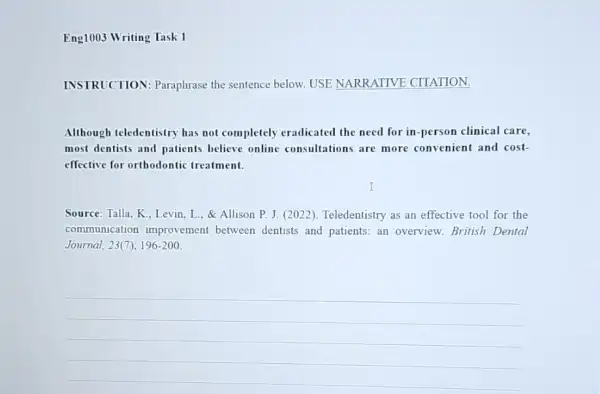 Eng1003 Writing Task 1
INSTRUCTION: Paraphrase the sentence below. USE NARRATIVE CITATION.
Although teledentistry has not completely eradicated the need for in -person clinical care,
most dentists and patients believe online consultations are more convenient and cost-
effective for orthodontic treatment.
Source: Talla, K.. Levin L., & Allison P. J (2022). Teledentistry as an effective tool for the
communication improvement between dentists and patients: an overview British Dental
Journal, 23(7), 196-200.
__