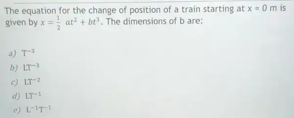 The equation for the change of position of a train starting at x=0 m is
given by x=(1)/(2)at^2+bt^3 . The dimensions of b are:
a) T^-3
b) LT^-3
C LT^-2
D LT^-1
E L^-1T^-1