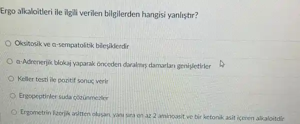 Ergo alkaloitleri ile ilgili verilen bilgilerden hangisi yanliştir?
Oksitosik ve a-sempatolitik bilesiklerdir
a-Adrenerjik blokaj yaparak onceden daralmis damarlari genisletirler
Keller testi ile pozitif sonuc verir
Ergopeptinler suda cozünmezler
Ergometrin lizerjik asitten olusan, yani sira en az 2 aminoasit ve bir ketonik asit iceren alkaloitdir