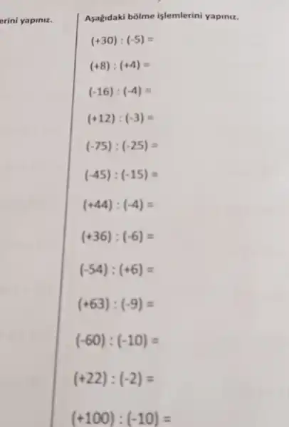 erini yapiniz.
Asagidaki bolme islemlerini yapiniz.
(+30):(-5)=
(+8):(+4)=
(-16):(-4)=
(+12):(-3)=
(-75):(-25)=
(+63):(-9)=
(-60):(-10)=
(+22):(-2)=
(+100):(-10)=
