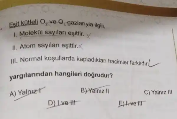 Esit kútleli O_(2) ve O_(3) gazlarlyla ilgili,
1. Molekúl sayilari esittir.
II. Atom sayilari esittir.X
III. Normal kosullarda kapladiklari hacimler farklidir( __
yargilarin dan hangileri dogrudur?
A) YalnizY
B) Yalniz II
C) Yalniz III
D) Lve HI
E) II-ve III