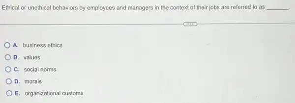 Ethical or unethical behaviors by employees and managers in the context of their jobs are referred to as __ .
A. business ethics
B. values
C. social norms
D. morals
E. organizational customs