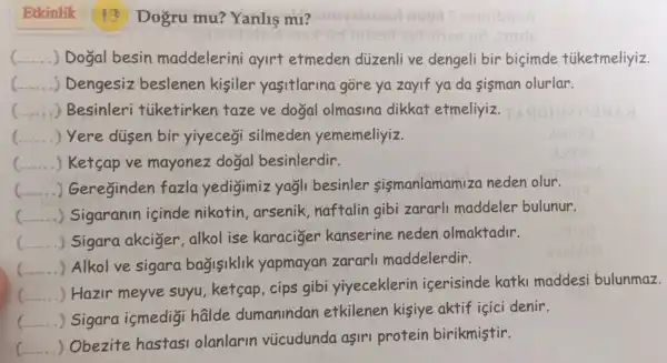 Etkinlik 13 Dogru mu?Yanlis m1?
( __ .) Dogal besin maddelerini ayirt etmeden diizenlive dengeli bir bicimde tiiketmeliyiz.
__ . ) Dengesiz beslenen kisiler yasitlarina gore ya zayif ya da sisman olurlar.
(.......) Besinleri tiketirken taze ve dogal olmasina dikkat etmeliyiz
) Yere dusen bir yiyecegi silmeden yememeliyiz.
(... ) Ketsap ve mayonez dogal besinlerdir.
( Gereginden fazla yedigimiz yagli besinler sismanlamam iza neden olur.
c __ Sigaranin isinde nikotin , arsenik ,naftalin gibi zararl maddeler bulunur.
c __ Sigara akciger,alkol ise karaciger kanserine neden olmaktadir.
__ . Alkol ve sigara bagisiklik yapmayan zararl maddelerdir.
__
) Hazir meyve suyu,ketsap , cips gibi yiyeceklerin iserisinde katki maddesi bulunmaz.
.....
__ .... ) Sigara ismedigi halde dumanindan etkilenen kisiye aktif içici denir.
__
) Obezite hastas olanlarin viicudunda asin protein birikmistir.
".