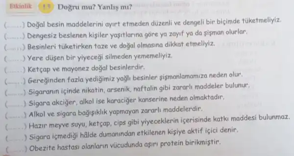 Etkinlik Dogru mu?Yanlis mi?
__ ) Doğal besin maddelerini ayirt etmeden düzenli ve dengeli bir bicimde túketmeliyiz.
C...... .) Dengesiz beslenen kisiler yasitlarina gore ya zayif ya da sisman olurlar.
(...... ) Besinleri tiketirken taze ve doğal olmasina dikkat etmeliyiz.
c ) Yere dusen bir yiyecegi silmeden yememeliyiz.
C...... ) Ketcap ve mayonez dogal besinlerdir.
C.......
.) Gereginden fazla yedigimiz yağli besinler sismanlamam za neden olur.
c
Sigaranin içinde nikotin, arsenik naftalin gibi zararli maddeler bulunur.
C......
) Sigara akciger , alkol ise karaciger kanserine neden olmaktadir.
C.
) Alkol ve sigara bagisiklik yapmayan zararli maddelerdir.
c
) Hazir meyve suyu,ketcap , cips gibi yiyeceklerin icerisinde katki maddesi bulunmaz.
) Sigara ismedigi halde dumanindan etkilenen kisiye aktif içici denir.
c
) Obezite hastasi olanlarin vùcudunda aşirl protein birikmistir.