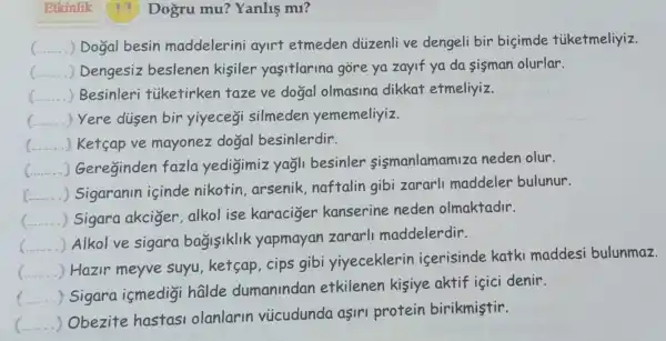 Etkinlik	Dogru mu?Yanlis mi?
__ . ) Dogal besin maddelerini ayirt etmeden diizenli ve dengeli bir bisimde tiiketmeliyiz.
c. () Dengesiz beslenen kisiler yasitlarina gore ya zayif ya da sisman olurlar.
__ Besinleri tiketirken taze ve dogal olmasina dikkat etmeliyiz.
.
() Yere disen bir yiyecegi silmeden yememeliyiz.
() Ketsap ve mayonez dogal besinlerdir.
() Gereginden fazla yedigimiz yagli besinler sismanlamamiza neden olur.
()
Sigaranin icinde nikotin arsenik,naftalin gibi zararli maddeler bulunur.
c () Sigara akciger , alkol ise karaciger kanserine neden olmaktadir.
()
Alkol ve sigara bagisiklik yapmayan zararll maddelerdir.
c ()
Hazir meyve suyu, ketsap , cips gibi yiyeceklerin icerisinde katki maddesi bulunmaz.
c ()
Sigara ismedigi halde dumanindan etkilenen kisiye aktif içici denir.
c
 Obezite hastas olanlarin vucudunda aşiri protein birikmistir.