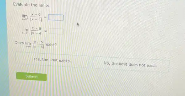 Evaluate the limits.
lim _(xarrow 6^-)(x-6)/(vert x-4vert )=
lim _(xarrow 6^+)(x-6)/(vert x-4vert )=
Does
lim _(xarrow 6)(x-6)/(vert x-4vert ) exist?