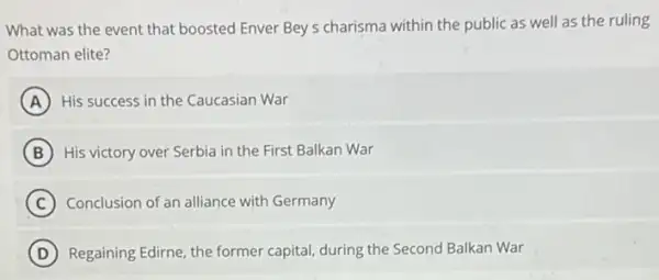 What was the event that boosted Enver Bey s charisma within the public as well as the ruling
Ottoman elite?
A His success in the Caucasian War
B His victory over Serbia in the First Balkan War
C Conclusion of an alliance with Germany
D Regaining Edirne, the former capital, during the Second Balkan War