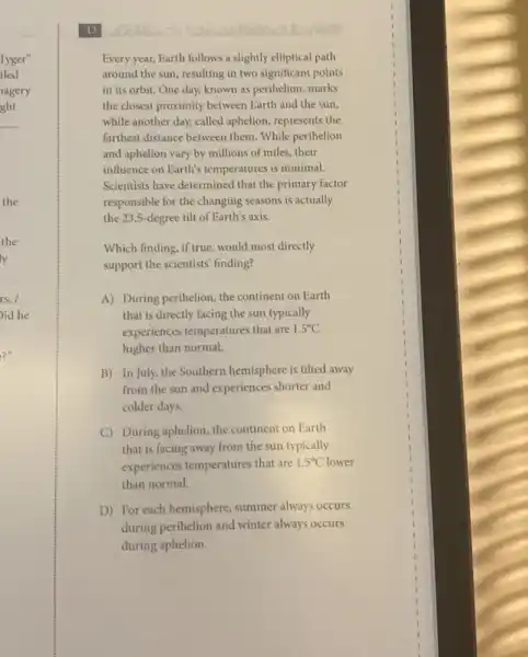 Every year, Earth follows a slightly elliptical path
around the sun, resulting in two significant points
in its orbit. One day, known as perihelion marks
the closest proximity between Earth and the sun,
while another day, called aphelion, represents the
farthest distance between them. While perihelion
and aphelion vary by millions of miles, their
influence on Earth's temperatures is minimal.
Scientists have determined that the primary factor
responsible for the changing seasons is actually
the 23.5-degree tilt of Earth's axis.
Which finding, if true, would most directly
support the scientists finding?
A) During perihelion, the continent on Earth
that is directly facing the sun typically
experiences temperatures that are 1.5^circ C
higher than normal.
B) In July, the Southern hemisphere is tilted away
from the sun and experiences shorter and
colder days.
C) During aphelion, the continent on Earth
that is facing away from the sun typically
experiences temperatures that are 1.5^circ C
than normal.
D) For each hemisphere summer always occurs
during perihelion and winter always occurs
during aphelion.