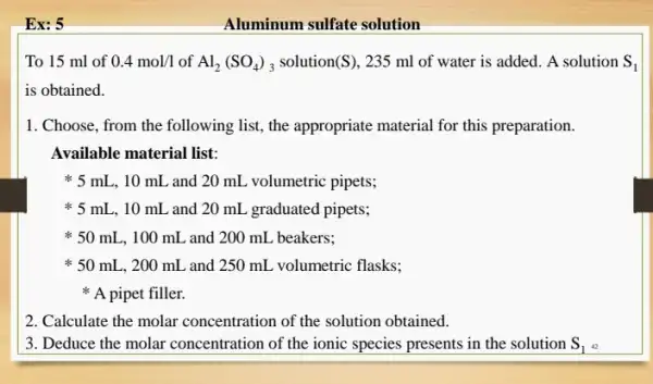 Ex: 5
To 15 ml of 0.4mol/1 of Al_(2)(SO_(4))_(3) solution(S), 235 ml of water is added. A solution S_(1)
is obtained.
1. Choose, from the following list, the appropriate material for this preparation.
Available material list:
* 5 mL, 10 mL and 20 mL volumetric pipets;
* 5 mL, 10 mL and 20 mL graduated pipets;
* 50 mL, 100 mL and 200 mL beakers;
* 50 mL, 200 mL and 250 mL volumetric flasks;
A pipet filler.
2. Calculate the molar concentration of the solution obtained.
3. Deduce the molar concentration of the ionic species presents in the solution S_(1)
Aluminum sulfate solution