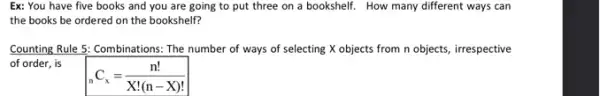 Ex: You have five books and you are going to put three on a bookshelf. How many different ways can
the books be ordered on the bookshelf?
Counting Rule 5: Combinations:The number of ways of selecting X objects from n objects, irrespective
of order, is
(}_{n)C_(x)=(n!)/(X!(n-X)!)