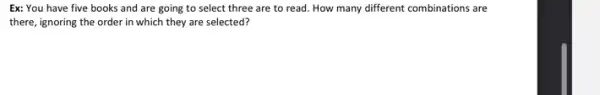 Ex: You have five books and are going to select three are to read. How many different combinations are
there, ignoring the order in which they are selected?