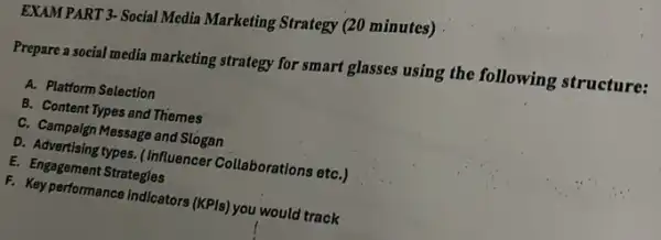 EXAM PART 3- Social Media Marketing Strategy (20 minutes)
Prepare a social media marketing strategy for smart glasses using the following structure:
A. Platform Selection
B. Content Types and Themes
C. Campaign Message and Slogan
D. Advertising types. (Influencer Collaborations etC.)
E. Engagement Strategles
F. Keyperformance Indicators (KPIs) you would track