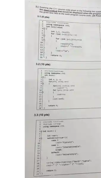 Examine the C++ source code given in the following two quest
exact output that would be displayed when the program
1
sinclude siostre am
2
using namespac e std;
3
main(void)
4P (
5
int i,j, result;
6
for (int is10;1 )5ị.i)
8
for (int julijes2;++j)
11
cout ke"cres ult;
resultai'j;
12
13
couts "In":
14
15
return 0 ;
16
3.2 (10 pts)
Hincludeciost ream>
a using nam unspa e std i
3 int ain()
5	int x
6	for(x lixe -4; xee)
for(sall s(ad-x) sti)
coutce"
10	for (yel; ycox; you)
12	cout(<s)
14	cout<<endl;
)
16
17	return 0;
3.3 (10 pts)
sinclude ciostreas)
2 tinclude <string)
3 using namespace std;
58 int main()
6
7	int nuess;
sẽ switch (nummur-1)
case 0:
10
cout<<"Cyprusin";
u	case 1:
12
couts "In tern atio nallo";
13	breaks
14	default:
15
coutce"Universityln"
16	)
17 string alpha=(num) mun)","North":"Cyprus"}