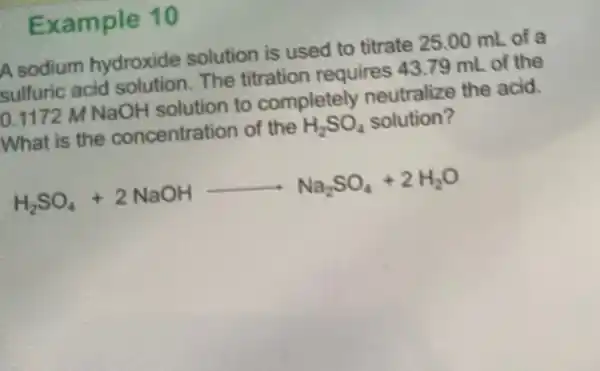 Example 10
A sodium hydroxide solution is used to titrate 25.00 mL of a
sulfuric acid The titration requires 43.79 mL of the
0.1172 M NaOH solution to completely neutralize the acid.
What is the concentration of the
H_(2)SO_(4) solution?
H_(2)SO_(4)+2NaOHarrow Na_(2)SO_(4)+2H_(2)O