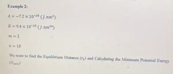 Example 2:
A=-7.2times 10^-20(J.nm^2)
B=9.4times 10^-25(J.nm^10)
m=2
n=10
We want to find the Equilibrium Distance
(r_(0))
and Calculating the Minimum Potential Energy
(U_(min))