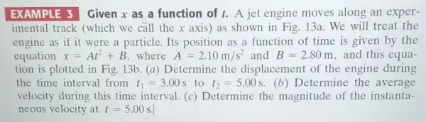 EXAMPLE 3 Given x as a function of t. A jet engine moves along an exper-
imental track (which we call the x axis) as shown in Fig. 13a . We will treat the
engine as if it were a particle. Its position as a function of time is given by the
equation x=At^2+B where A=2.10m/s^2 and B=2.80m , and this equa-
tion is plotted in Fig. 13b. (a)Determine the displacement of the engine during
the time interval from t_(1)=3.00 s to t_(2)=5.00s (b) Determine the average
velocity during this time interval. (c)Determine the magnitude of the instanta-
neous velocity at t=5.00s