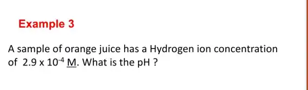 Example 3
A sample of orange juice has a Hydrogen ion concentration
of 2.9times 10^-4M . What is the pH ?