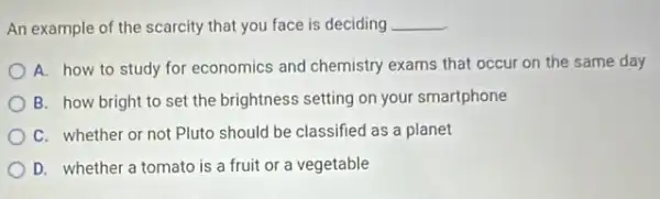 An example of the scarcity that you face is deciding __
A. how to study for economics and chemistry exams that occur on the same day
B. how bright to set the brightness setting on your smartphone
C. whether or not Pluto should be classified as a planet
D. whether a tomato is a fruit or a vegetable