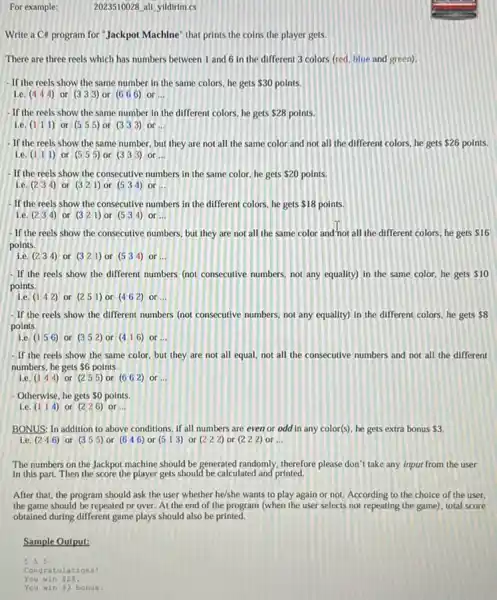 For example:	2023510028 all yildirim.cs
Write a C# program for "Jackpot Machine" that prints the coins the player gets.
There are three reels which has numbers between 1 and 6 in the different 3 colors (red. blue and green).
- If the reels show the same number in the same colors, he gets 30 points.
le. (4 4 4) or (333) or (6 66) or __
- If the reels show the same number in the different colors, he gets 28 points.
i.e. (1 1 1) or (5 5 5) or (333) or __
- If the reels show the same number, but they are not all the same color and not all the different colors, he gets 26 points.
le. (1 1 1) or (5 5 5) or (333) or __
- If the reels show the consecutive numbers in the same color, he gets 20 points.
i.e. (2 3 4) or (321) or (5 3 4) or __
- If the reels show the consecutive numbers in the different colors, he gets 18 points.
le. (234) or (321) or (5 3 4) or __
- If the reels show the consecutive numbers, but they are not all the same color and'not all the different colors he gets 16
points.
i.e. (2 3 4) or (321) or (5 3 4) or __
- If the reels show the different numbers (not consecutive numbers, not any equality) in the same color, he gets 10
points.
le.
(142) or (2 5 1) or (4 62) or __
- If the reels show the different numbers (not consecutive numbers, not any equality) in the different colors, he gets 8
points.
le (1 5 6) or (352) or (4 16) or __
- If the reels show the same color, but they are not all equal, not all the consecutive numbers and not all the different
numbers, he gets 6 points.
le. (1 4 4) or (2 5 5) or (662) or __
- Otherwise, he gets 0 points.
Le. (114) or (2 26) or __
BONUS: In addition to above conditions, if all numbers are even or odd in any color(s)he gets extra bonus 3.
i.e. (246) or (355) or (646) or (5 1 3) or (222) or (222) or __
The numbers on the Jackpot machine should be generated randomly, therefore please don't take any input from the user
in this part. Then the score the player gets should be calculated and printed.
After that, the program should ask the user whether he/she wants to play again or not According to the choice of the user.
the game should be repeated or over. At the end of the program (when the user selects not repeating the game), total score
obtained during different game plays should also be printed.
Sample Output:
555
Congratulations!
You win 528.
You win 93 bonus.