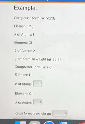 Example:
Compound formula: MgCl_(2)
Element: Mg
If of Atoms: 1
Element: CI
if of Atoms: 2
gram formula weight (g): 95.21
Compound Formula: HCI
Element: H
If of Atoms: square 
Element: CI
II of Atoms: square  :
gram formula weight (g) square