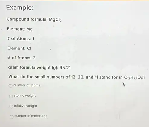 Example:
Compound formula: MgCl_(2)
Element: Mg
of Atoms: 1
Element: CI
of Atoms: 2
gram formula weight (g):95.21
What do the small numbers of 12,22, and 11 stand for in C_(12)H_(22)O_(11)
number of atoms
atomic weight
relative weight
number of molecules