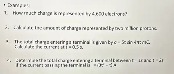 - Examples:
1. How much charge is represented by 4 ,600 electrons?
2. Calculate the amount of charge represented by two million protons.
3. The total charge entering a terminal is given by q=5tsin4pi tmC
Calculate the current at t=0.5s
4. Determine the total charge entering a terminal between t=1s and t=2s
if the current passing the terminal is i=(3t^2-t)A